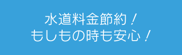 水道料金節約！もしもの時も安心！