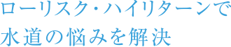 ローリスク・ハイリターンで水道の悩みを解決