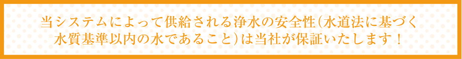 当システムによって供給される浄水の安全性（水道法に基づく水質基準以内の水であること）は当社が保証いたします！