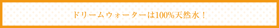 ドリームウォーターは100%天然水！