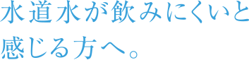 水道水が飲みにくいと感じる方へ。