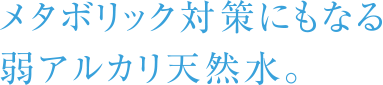 メタボリック対策にもなる弱アルカリ天然水。