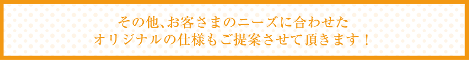 その他、お客さまのニーズに合わせたオリジナルの仕様もご提案させて頂きます！