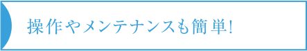 操作やメンテナンスも簡単！