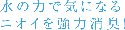 水の力で気になるニオイを強力消臭！