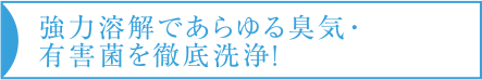 強力溶解であらゆる臭気・有害菌を徹底洗浄！