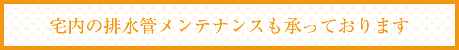 宅内の排水管メンテナンスも承っております