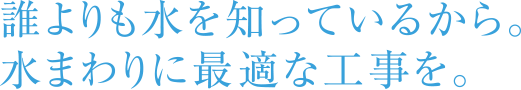 誰よりも水を知っているから。水まわりに最適な工事を。