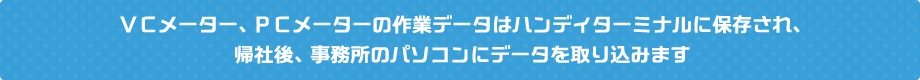 ＶＣメーター、ＰＣメーターの作業データはハンディターミナルに保存され、帰社後、事務所のパソコンにデータを取り込みます