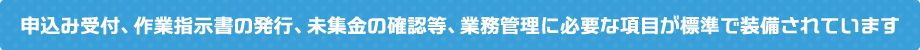 申込み受付、作業指示書の発行、未集金の確認等、業務管理に必要な項目が標準で装備されています
